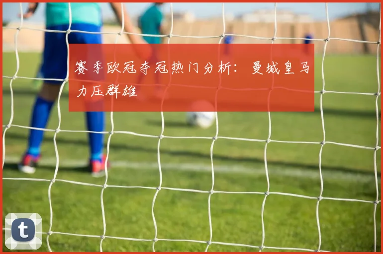 赛季欧冠夺冠热门分析：曼城皇马力压群雄